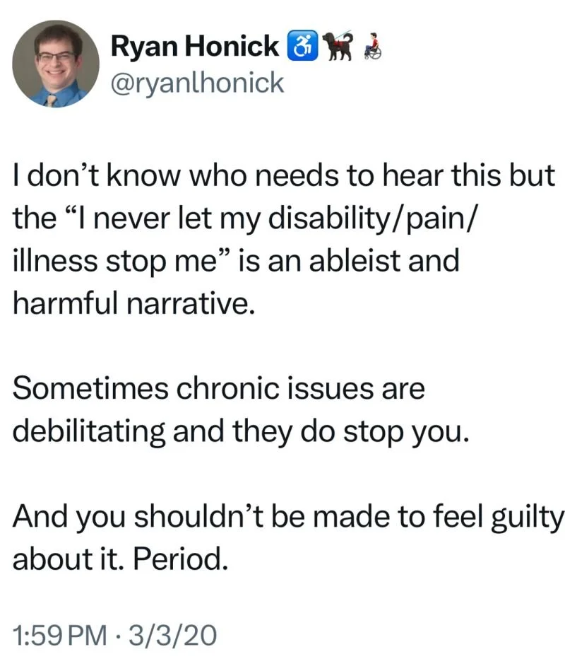 A screenshot of a tweet by Ryan Honick (@ryanhonick), posted on March 3, 2020, at 1:59 PM. The tweet reads: 'I don’t know who needs to hear this but the “I never let my disability/pain/illness stop me” is an ableist and harmful narrative. Sometimes chronic issues are debilitating and they do stop you. And you shouldn’t be made to feel guilty about it. Period.'