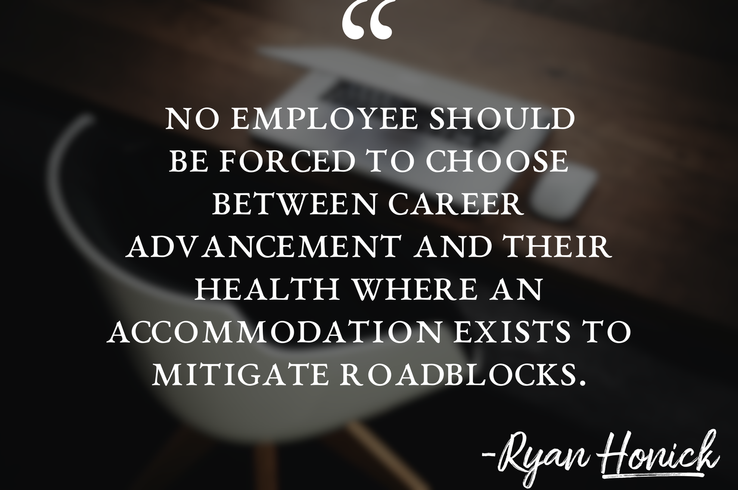 The quote "No employee should be forced to choose between career advancement and their health where an accommodation exists to mitigate roadblocks." in all caps white lettering behind a faded background of a workstation with a chair and laptop.