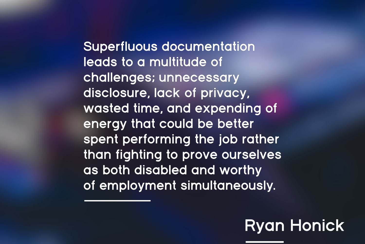 Superfluous documentation leads to a multitude of challenges; unnecessary disclosure, lack of privacy, wasted time, and expending of energy that could be better spent performing the job rather than fighting to prove ourselves as both disabled and worthy of employment simultaneously.